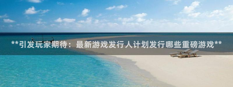 新航娱乐扣款7IIII2违反了国家法定的吗：**引发玩家期待：最新游戏发行人计划发行哪些重磅游戏**