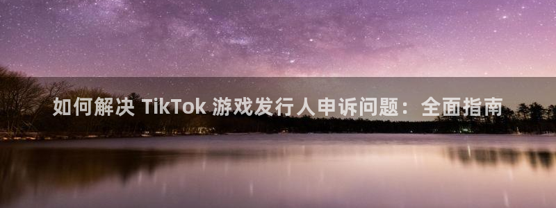 新航娱乐平台最新版本更新内容：如何解决 TikTok 游戏发行人申诉问题：全面指南